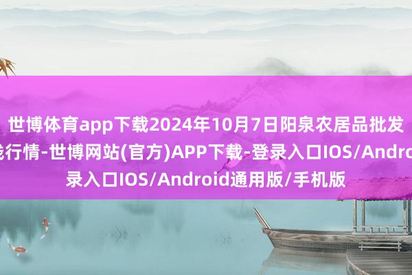 世博体育app下载2024年10月7日阳泉农居品批发市集有限公司价钱行情-世博网站(官方)APP下载-登录入口IOS/Android通用版/手机版