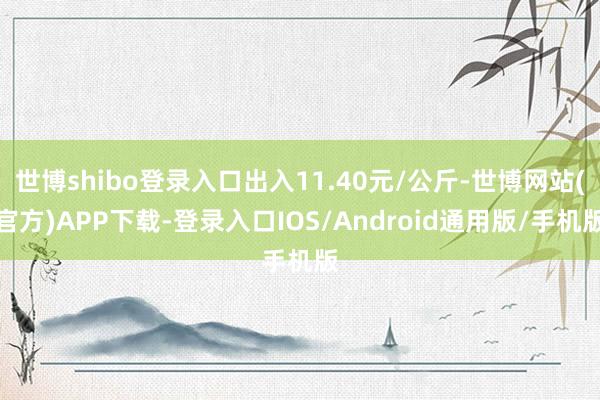 世博shibo登录入口出入11.40元/公斤-世博网站(官方)APP下载-登录入口IOS/Android通用版/手机版