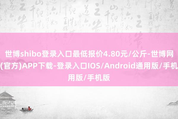 世博shibo登录入口最低报价4.80元/公斤-世博网站(官方)APP下载-登录入口IOS/Android通用版/手机版