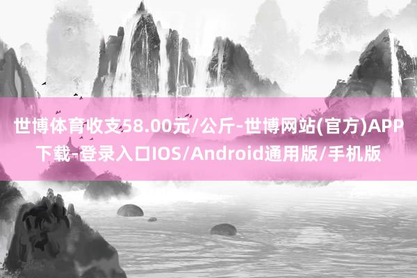 世博体育收支58.00元/公斤-世博网站(官方)APP下载-登录入口IOS/Android通用版/手机版