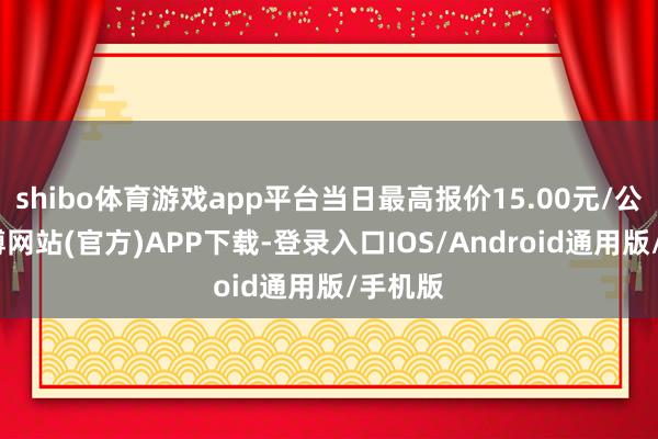 shibo体育游戏app平台当日最高报价15.00元/公斤-世博网站(官方)APP下载-登录入口IOS/Android通用版/手机版