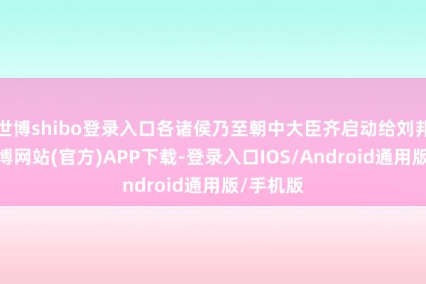 世博shibo登录入口各诸侯乃至朝中大臣齐启动给刘邦上书-世博网站(官方)APP下载-登录入口IOS/Android通用版/手机版