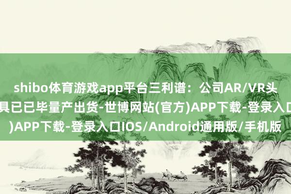 shibo体育游戏app平台三利谱:公司AR/VR头显折叠光路用偏光片家具已已毕量产出货-世博网站(官方)APP下载-登录入口IOS/Android通用版/手机版