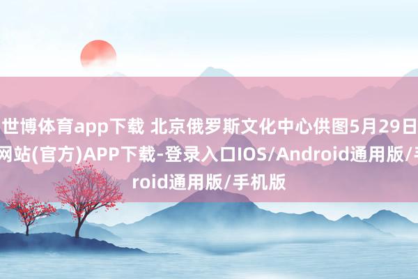 世博体育app下载 北京俄罗斯文化中心供图5月29日-世博网站(官方)APP下载-登录入口IOS/Android通用版/手机版