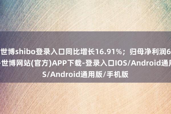 世博shibo登录入口同比增长16.91%;归母净利润608.28亿元-世博网站(官方)APP下载-登录入口IOS/Android通用版/手机版