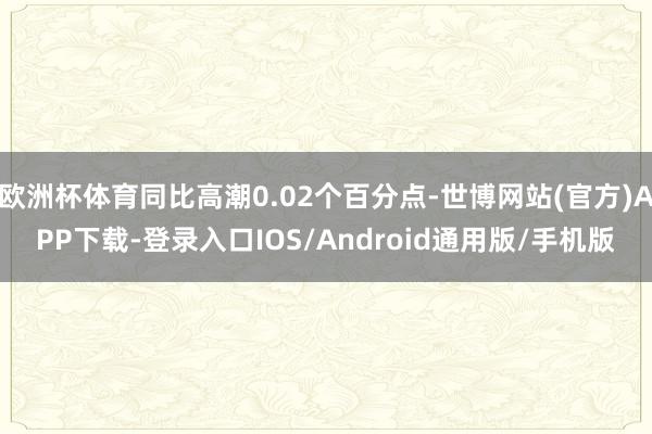 欧洲杯体育同比高潮0.02个百分点-世博网站(官方)APP下载-登录入口IOS/Android通用版/手机版
