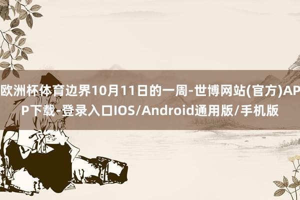 欧洲杯体育边界10月11日的一周-世博网站(官方)APP下载-登录入口IOS/Android通用版/手机版