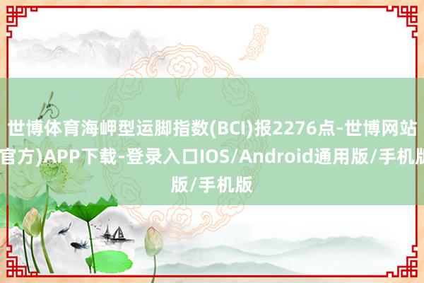 世博体育海岬型运脚指数(BCI)报2276点-世博网站(官方)APP下载-登录入口IOS/Android通用版/手机版