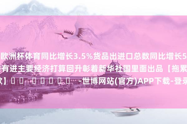 欧洲杯体育同比增长3.5% 货品出进口总数同比增长5.2% 国民经济动手稳中有进 主要经济打算回升彰着 新华社国里面出品 【拖累裁剪:施歌】 -世博网站(官方)APP下载