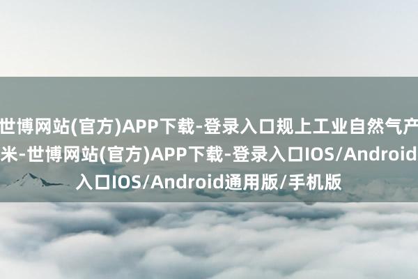 世博网站(官方)APP下载-登录入口规上工业自然气产量2039亿立方米-世博网站(官方)APP下载-登录入口IOS/Android通用版/手机版