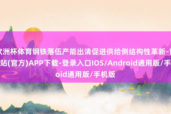 欧洲杯体育钢铁落伍产能出清促进供给侧结构性革新-世博网站(官方)APP下载-登录入口IOS/Android通用版/手机版