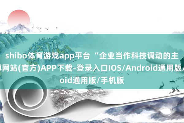 shibo体育游戏app平台 “企业当作科技调动的主体-世博网站(官方)APP下载-登录入口IOS/Android通用版/手机版