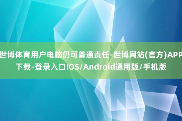 世博体育用户电脑仍可普通责任-世博网站(官方)APP下载-登录入口IOS/Android通用版/手机版