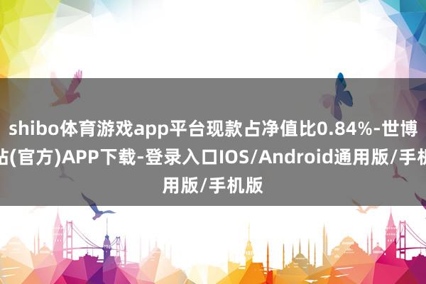 shibo体育游戏app平台现款占净值比0.84%-世博网站(官方)APP下载-登录入口IOS/Android通用版/手机版