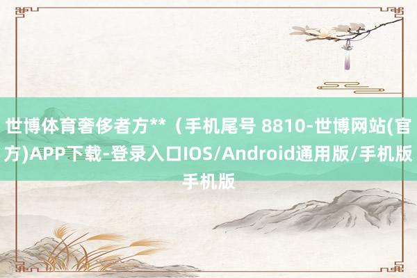 世博体育奢侈者方**(手机尾号 8810-世博网站(官方)APP下载-登录入口IOS/Android通用版/手机版