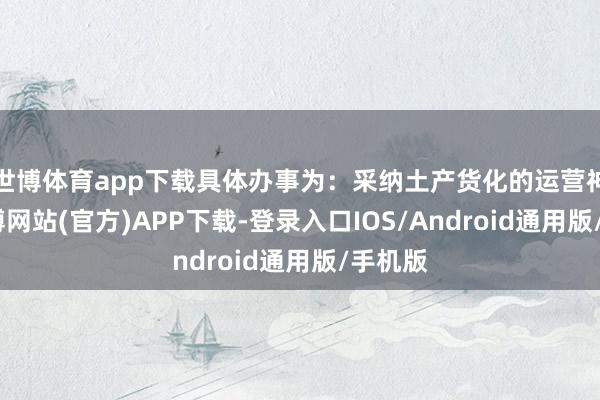 世博体育app下载具体办事为:采纳土产货化的运营神志-世博网站(官方)APP下载-登录入口IOS/Android通用版/手机版