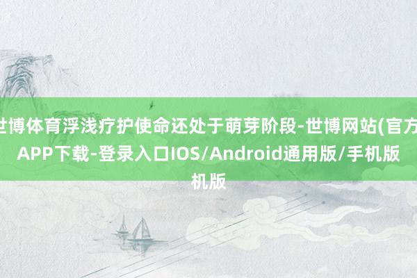 世博体育浮浅疗护使命还处于萌芽阶段-世博网站(官方)APP下载-登录入口IOS/Android通用版/手机版