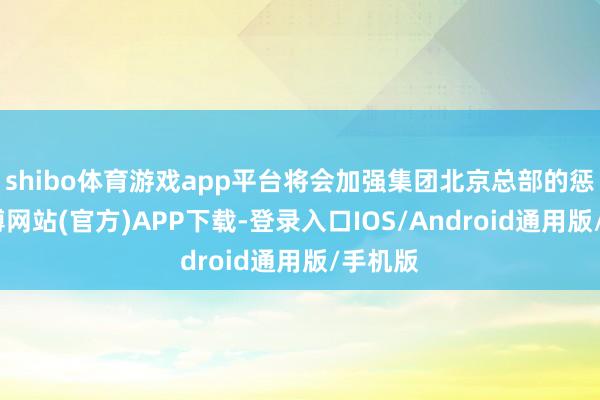 shibo体育游戏app平台将会加强集团北京总部的惩办-世博网站(官方)APP下载-登录入口IOS/Android通用版/手机版