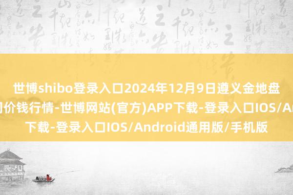 世博shibo登录入口2024年12月9日遵义金地盘绿色居品来往有限公司价钱行情-世博网站(官方)APP下载-登录入口IOS/Android通用版/手机版