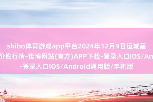 shibo体育游戏app平台2024年12月9日运城蔬菜批发阛阓有限公司价钱行情-世博网站(官方)APP下载-登录入口IOS/Android通用版/手机版