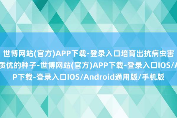 世博网站(官方)APP下载-登录入口培育出抗病虫害、抗逆力强、高产、质优的种子-世博网站(官方)APP下载-登录入口IOS/Android通用版/手机版
