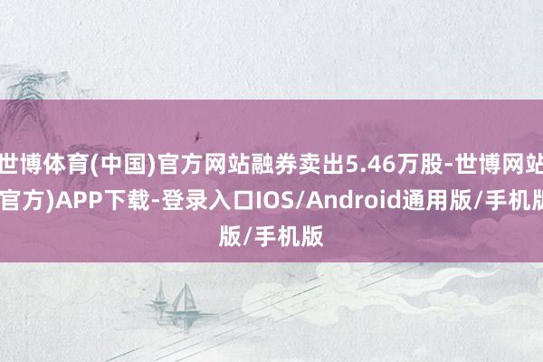 世博体育(中国)官方网站融券卖出5.46万股-世博网站(官方)APP下载-登录入口IOS/Android通用版/手机版