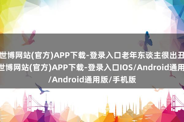 世博网站(官方)APP下载-登录入口老年东谈主很出丑得了了”-世博网站(官方)APP下载-登录入口IOS/Android通用版/手机版