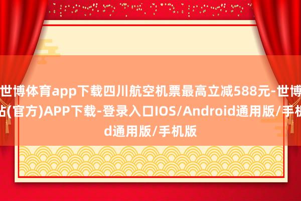 世博体育app下载四川航空机票最高立减588元-世博网站(官方)APP下载-登录入口IOS/Android通用版/手机版