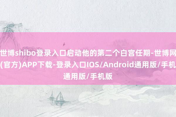 世博shibo登录入口启动他的第二个白宫任期-世博网站(官方)APP下载-登录入口IOS/Android通用版/手机版