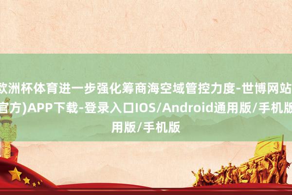 欧洲杯体育进一步强化筹商海空域管控力度-世博网站(官方)APP下载-登录入口IOS/Android通用版/手机版