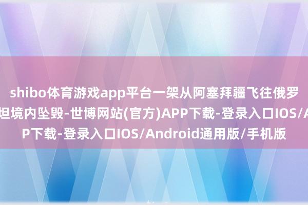 shibo体育游戏app平台一架从阿塞拜疆飞往俄罗斯的客机在哈萨克斯坦境内坠毁-世博网站(官方)APP下载-登录入口IOS/Android通用版/手机版