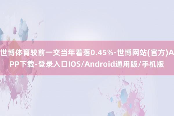 世博体育较前一交当年着落0.45%-世博网站(官方)APP下载-登录入口IOS/Android通用版/手机版