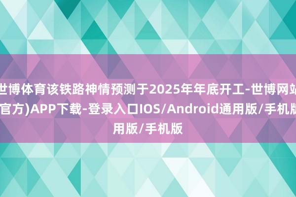 世博体育该铁路神情预测于2025年年底开工-世博网站(官方)APP下载-登录入口IOS/Android通用版/手机版
