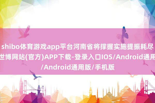shibo体育游戏app平台河南省将撑握实施提振耗尽专项行为-世博网站(官方)APP下载-登录入口IOS/Android通用版/手机版