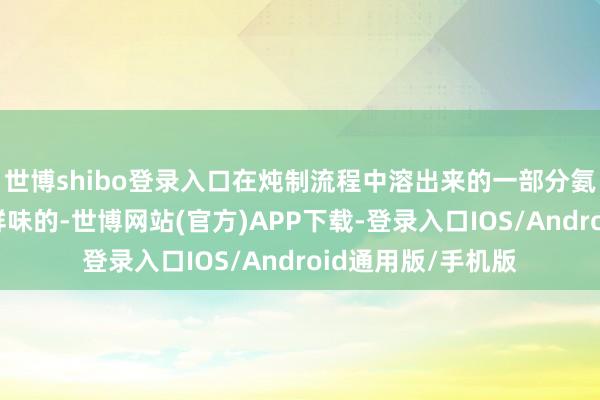 世博shibo登录入口在炖制流程中溶出来的一部分氨基酸和小肽是有鲜味的-世博网站(官方)APP下载-登录入口IOS/Android通用版/手机版