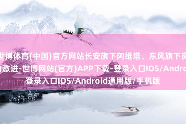 世博体育(中国)官方网站长安旗下阿维塔、东风旗下岚图的销量贪图更为激进-世博网站(官方)APP下载-登录入口IOS/Android通用版/手机版