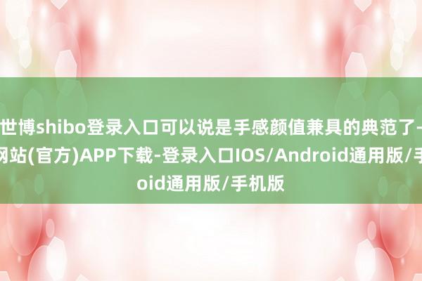 世博shibo登录入口可以说是手感颜值兼具的典范了-世博网站(官方)APP下载-登录入口IOS/Android通用版/手机版