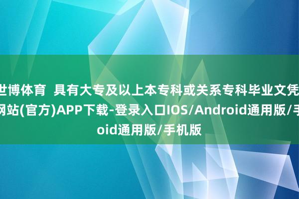 世博体育 具有大专及以上本专科或关系专科毕业文凭-世博网站(官方)APP下载-登录入口IOS/Android通用版/手机版