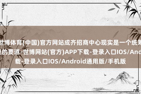 世博体育(中国)官方网站成齐招商中心现实是一个统筹型、职业型、功能型的要道-世博网站(官方)APP下载-登录入口IOS/Android通用版/手机版
