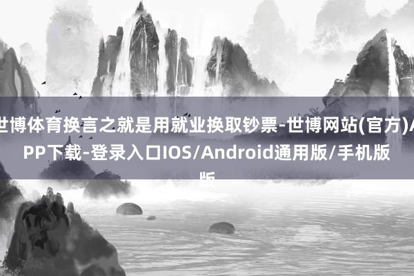 世博体育换言之就是用就业换取钞票-世博网站(官方)APP下载-登录入口IOS/Android通用版/手机版