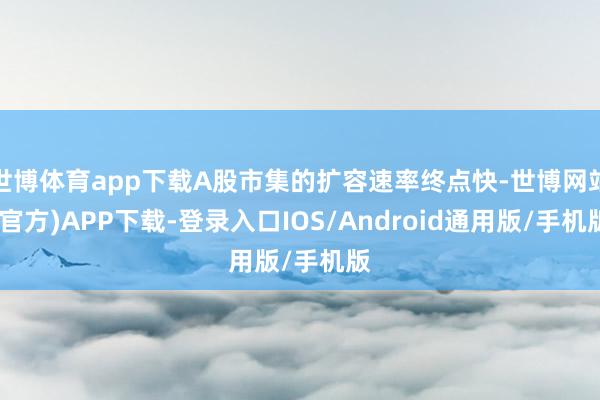世博体育app下载A股市集的扩容速率终点快-世博网站(官方)APP下载-登录入口IOS/Android通用版/手机版