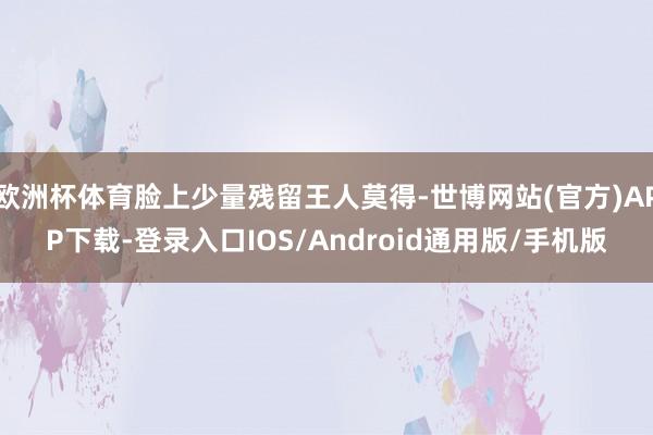 欧洲杯体育脸上少量残留王人莫得-世博网站(官方)APP下载-登录入口IOS/Android通用版/手机版