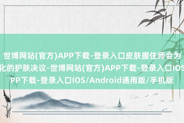 世博网站(官方)APP下载-登录入口皮肤握住师会为你量身定制一套个性化的护肤决议-世博网站(官方)APP下载-登录入口IOS/Android通用版/手机版