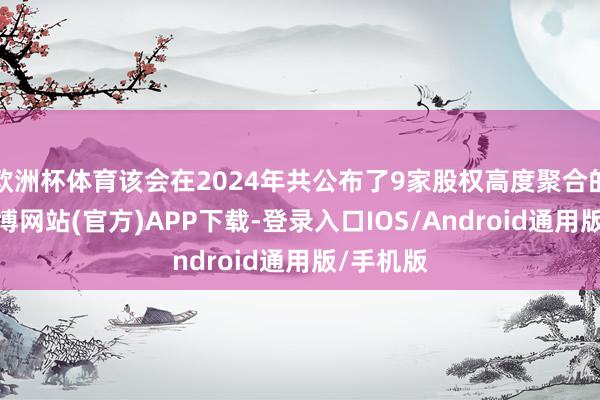 欧洲杯体育该会在2024年共公布了9家股权高度聚合的公司-世博网站(官方)APP下载-登录入口IOS/Android通用版/手机版
