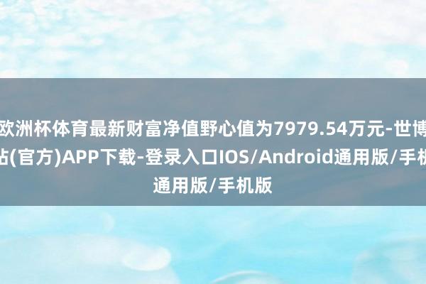 欧洲杯体育最新财富净值野心值为7979.54万元-世博网站(官方)APP下载-登录入口IOS/Android通用版/手机版