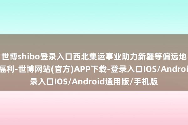 世博shibo登录入口西北集运事业助力新疆等偏远地区用户享受包邮福利-世博网站(官方)APP下载-登录入口IOS/Android通用版/手机版