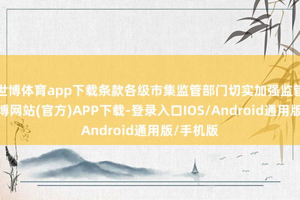世博体育app下载条款各级市集监管部门切实加强监管查验-世博网站(官方)APP下载-登录入口IOS/Android通用版/手机版