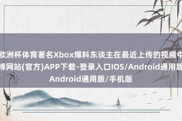 欧洲杯体育著名Xbox爆料东谈主在最近上传的视频中宣称-世博网站(官方)APP下载-登录入口IOS/Android通用版/手机版