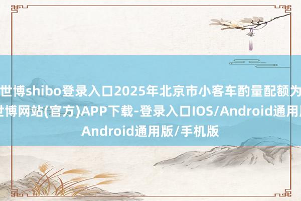 世博shibo登录入口2025年北京市小客车酌量配额为10万个-世博网站(官方)APP下载-登录入口IOS/Android通用版/手机版