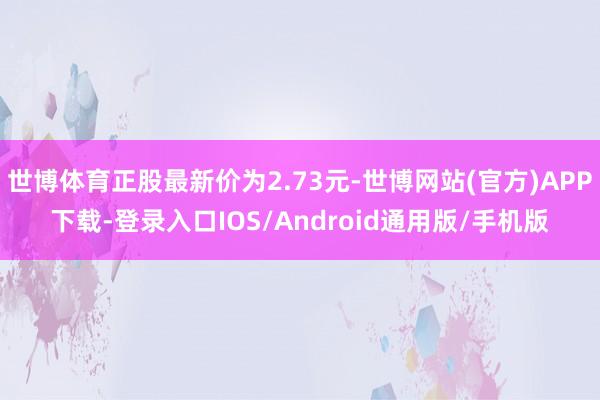 世博体育正股最新价为2.73元-世博网站(官方)APP下载-登录入口IOS/Android通用版/手机版